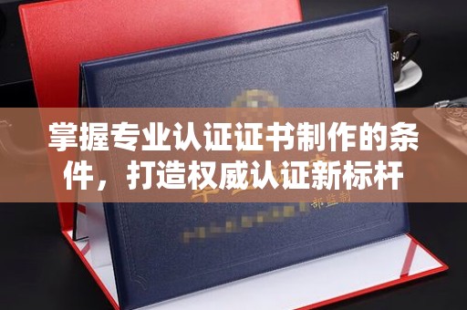 富阳掌握专业认证证书制作的条件，打造权威认证新标杆